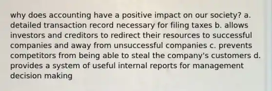 why does accounting have a positive impact on our society? a. detailed transaction record necessary for filing taxes b. allows investors and creditors to redirect their resources to successful companies and away from unsuccessful companies c. prevents competitors from being able to steal the company's customers d. provides a system of useful internal reports for management decision making