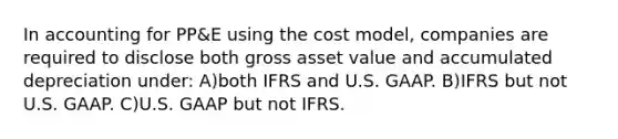 In accounting for PP&E using the cost model, companies are required to disclose both gross asset value and accumulated depreciation under: A)both IFRS and U.S. GAAP. B)IFRS but not U.S. GAAP. C)U.S. GAAP but not IFRS.