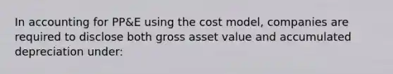 In accounting for PP&E using the cost model, companies are required to disclose both gross asset value and accumulated depreciation under: