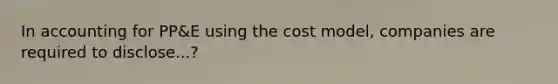 In accounting for PP&E using the cost model, companies are required to disclose...?