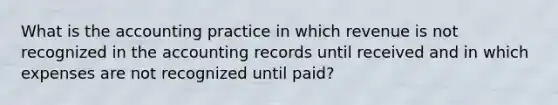 What is the accounting practice in which revenue is not recognized in the accounting records until received and in which expenses are not recognized until paid?