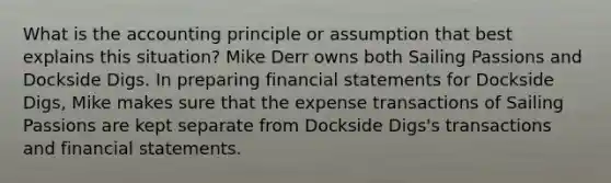 What is the accounting principle or assumption that best explains this situation? Mike Derr owns both Sailing Passions and Dockside Digs. In preparing financial statements for Dockside Digs, Mike makes sure that the expense transactions of Sailing Passions are kept separate from Dockside Digs's transactions and financial statements.