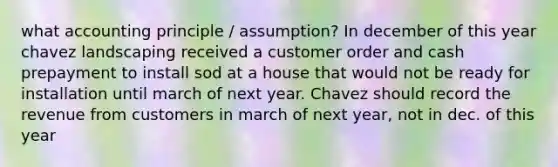 what accounting principle / assumption? In december of this year chavez landscaping received a customer order and cash prepayment to install sod at a house that would not be ready for installation until march of next year. Chavez should record the revenue from customers in march of next year, not in dec. of this year