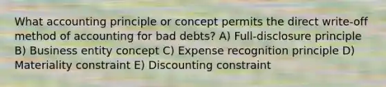 What accounting principle or concept permits the direct write-off method of accounting for bad debts? A) Full-disclosure principle B) Business entity concept C) Expense recognition principle D) Materiality constraint E) Discounting constraint