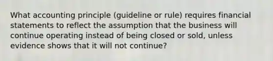 What accounting principle (guideline or rule) requires <a href='https://www.questionai.com/knowledge/kFBJaQCz4b-financial-statements' class='anchor-knowledge'>financial statements</a> to reflect the assumption that the business will continue operating instead of being closed or sold, unless evidence shows that it will not continue?