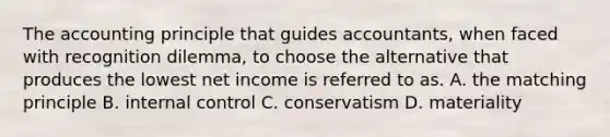 The accounting principle that guides accountants, when faced with recognition dilemma, to choose the alternative that produces the lowest net income is referred to as. A. the matching principle B. <a href='https://www.questionai.com/knowledge/kjj42owoAP-internal-control' class='anchor-knowledge'>internal control</a> C. conservatism D. materiality