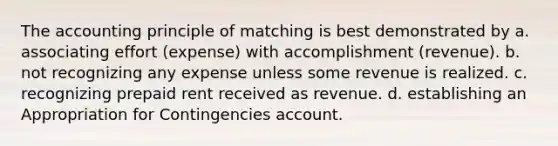 The accounting principle of matching is best demonstrated by a. associating effort (expense) with accomplishment (revenue). b. not recognizing any expense unless some revenue is realized. c. recognizing prepaid rent received as revenue. d. establishing an Appropriation for Contingencies account.