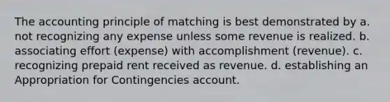 The accounting principle of matching is best demonstrated by a. not recognizing any expense unless some revenue is realized. b. associating effort (expense) with accomplishment (revenue). c. recognizing prepaid rent received as revenue. d. establishing an Appropriation for Contingencies account.