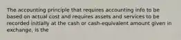 The accounting principle that requires accounting info to be based on actual cost and requires assets and services to be recorded initially at the cash or cash-equivalent amount given in exchange, is the