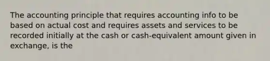 The accounting principle that requires accounting info to be based on actual cost and requires assets and services to be recorded initially at the cash or cash-equivalent amount given in exchange, is the