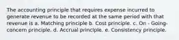 The accounting principle that requires expense incurred to generate revenue to be recorded at the same period with that revenue is a. Matching principle b. Cost principle. c. On - Going-concern principle. d. Accrual principle. e. Consistency principle.