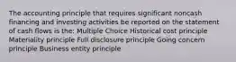 The accounting principle that requires significant noncash financing and investing activities be reported on the statement of cash flows is the: Multiple Choice Historical cost principle Materiality principle Full disclosure principle Going concern principle Business entity principle