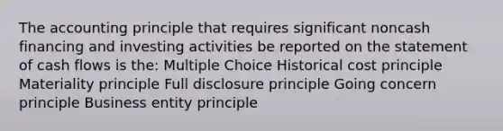 The accounting principle that requires significant noncash financing and investing activities be reported on the statement of cash flows is the: Multiple Choice Historical cost principle Materiality principle Full disclosure principle Going concern principle Business entity principle