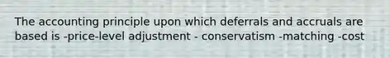 The accounting principle upon which deferrals and accruals are based is -price-level adjustment - conservatism -matching -cost