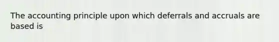 The accounting principle upon which deferrals and accruals are based is