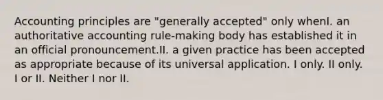 Accounting principles are "generally accepted" only whenI. an authoritative accounting rule-making body has established it in an official pronouncement.II. a given practice has been accepted as appropriate because of its universal application. I only. II only. I or II. Neither I nor II.