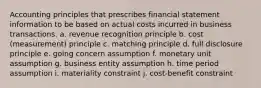 Accounting principles that prescribes financial statement information to be based on actual costs incurred in business transactions. a. revenue recognition principle b. cost (measurement) principle c. matching principle d. full disclosure principle e. going concern assumption f. monetary unit assumption g. business entity assumption h. time period assumption i. materiality constraint j. cost-benefit constraint