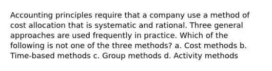 Accounting principles require that a company use a method of cost allocation that is systematic and rational. Three general approaches are used frequently in practice. Which of the following is not one of the three methods? a. Cost methods b. Time-based methods c. Group methods d. Activity methods