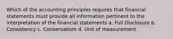 Which of the accounting principles requires that financial statements must provide all information pertinent to the interpretation of the financial statements a. Full Disclosure b. Consistency c. Conservatism d. Unit of measurement