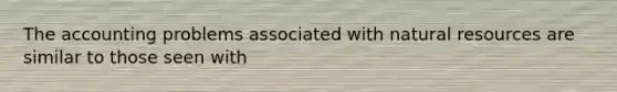 The accounting problems associated with natural resources are similar to those seen with