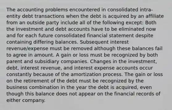 The accounting problems encountered in consolidated intra-entity debt transactions when the debt is acquired by an affiliate from an outside party include all of the following except: Both the investment and deb<a href='https://www.questionai.com/knowledge/k7x83BRk9p-t-accounts' class='anchor-knowledge'>t accounts</a> have to be eliminated now and for each future consolidated financial statement despite containing differing balances. Subsequent interest revenue/expense must be removed although these balances fail to agree in amount. A gain or loss must be recognized by both parent and subsidiary companies. Changes in the investment, debt, interest revenue, and interest expense accounts occur constantly because of the amortization process. The gain or loss on the retirement of the debt must be recognized by the business combination in the year the debt is acquired, even though this balance does not appear on the financial records of either company.