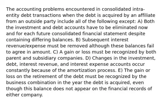 The accounting problems encountered in consolidated intra-entity debt transactions when the debt is acquired by an affiliate from an outside party include all of the following except: A) Both the investment and deb<a href='https://www.questionai.com/knowledge/k7x83BRk9p-t-accounts' class='anchor-knowledge'>t accounts</a> have to be eliminated now and for each future consolidated financial statement despite containing differing balances. B) Subsequent interest revenue/expense must be removed although these balances fail to agree in amount. C) A gain or loss must be recognized by both parent and subsidiary companies. D) Changes in the investment, debt, interest revenue, and interest expense accounts occur constantly because of the amortization process. E) The gain or loss on the retirement of the debt must be recognized by the business combination in the year the debt is acquired, even though this balance does not appear on the financial records of either company.