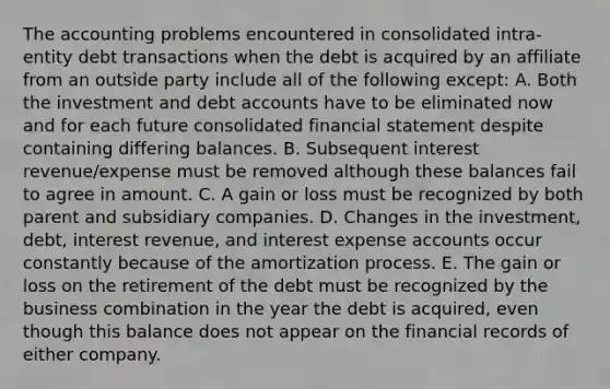 The accounting problems encountered in consolidated intra-entity debt transactions when the debt is acquired by an affiliate from an outside party include all of the following except: A. Both the investment and debt accounts have to be eliminated now and for each future consolidated financial statement despite containing differing balances. B. Subsequent interest revenue/expense must be removed although these balances fail to agree in amount. C. A gain or loss must be recognized by both parent and subsidiary companies. D. Changes in the investment, debt, interest revenue, and interest expense accounts occur constantly because of the amortization process. E. The gain or loss on the retirement of the debt must be recognized by the business combination in the year the debt is acquired, even though this balance does not appear on the financial records of either company.