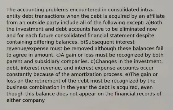 The accounting problems encountered in consolidated intra-entity debt transactions when the debt is acquired by an affiliate from an outside party include all of the following except: a)Both the investment and debt accounts have to be eliminated now and for each future consolidated financial statement despite containing differing balances. b)Subsequent interest revenue/expense must be removed although these balances fail to agree in amount. c)A gain or loss must be recognized by both parent and subsidiary companies. d)Changes in the investment, debt, interest revenue, and interest expense accounts occur constantly because of the amortization process. e)The gain or loss on the retirement of the debt must be recognized by the business combination in the year the debt is acquired, even though this balance does not appear on the financial records of either company.