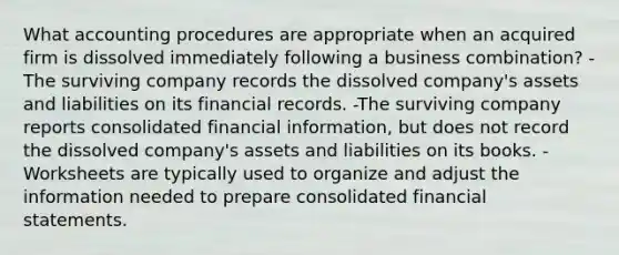 What accounting procedures are appropriate when an acquired firm is dissolved immediately following a business combination? -The surviving company records the dissolved company's assets and liabilities on its financial records. -The surviving company reports consolidated financial information, but does not record the dissolved company's assets and liabilities on its books. -Worksheets are typically used to organize and adjust the information needed to prepare consolidated financial statements.