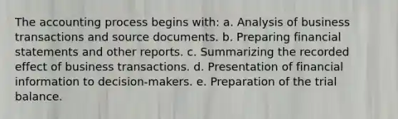 The accounting process begins with: a. Analysis of business transactions and source documents. b. Preparing financial statements and other reports. c. Summarizing the recorded effect of business transactions. d. Presentation of financial information to decision-makers. e. Preparation of the trial balance.