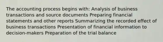 The accounting process begins with: Analysis of business transactions and source documents Preparing financial statements and other reports Summarizing the recorded effect of business transactions Presentation of financial information to decision-makers Preparation of the trial balance