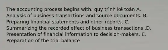 The accounting process begins with: quy trình kế toán A. Analysis of business transactions and source documents. B. Preparing financial statements and other reports. C. Summarizing the recorded effect of business transactions .D. Presentation of financial information to decision-makers. E. Preparation of the trial balance