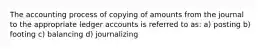 The accounting process of copying of amounts from the journal to the appropriate ledger accounts is referred to as: a) posting b) footing c) balancing d) journalizing