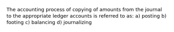 The accounting process of copying of amounts from the journal to the appropriate ledger accounts is referred to as: a) posting b) footing c) balancing d) journalizing