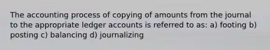 The accounting process of copying of amounts from the journal to the appropriate ledger accounts is referred to as: a) footing b) posting c) balancing d) journalizing