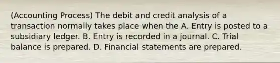 (Accounting Process) The debit and credit analysis of a transaction normally takes place when the A. Entry is posted to a subsidiary ledger. B. Entry is recorded in a journal. C. Trial balance is prepared. D. Financial statements are prepared.