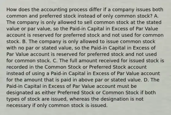 How does the accounting process differ if a company issues both common and preferred stock instead of only common stock? A. The company is only allowed to sell common stock at the stated value or par value, so the Paid-in Capital in Excess of Par Value account is reserved for preferred stock and not used for common stock. B. The company is only allowed to issue common stock with no par or stated value, so the Paid-in Capital in Excess of Par Value account is reserved for preferred stock and not used for common stock. C. The full amount received for issued stock is recorded in the Common Stock or Preferred Stock account instead of using a Paid-in Capital in Excess of Par Value account for the amount that is paid in above par or stated value. D. The Paid-in Capital in Excess of Par Value account must be designated as either Preferred Stock or Common Stock if both types of stock are issued, whereas the designation is not necessary if only common stock is issued.