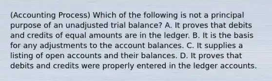 (Accounting Process) Which of the following is not a principal purpose of an unadjusted trial balance? A. It proves that debits and credits of equal amounts are in the ledger. B. It is the basis for any adjustments to the account balances. C. It supplies a listing of open accounts and their balances. D. It proves that debits and credits were properly entered in the ledger accounts.