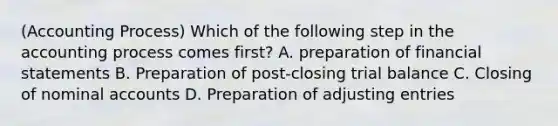 (Accounting Process) Which of the following step in the accounting process comes first? A. preparation of financial statements B. Preparation of post-closing trial balance C. Closing of nominal accounts D. Preparation of adjusting entries