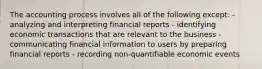 The accounting process involves all of the following except: - analyzing and interpreting financial reports - identifying economic transactions that are relevant to the business - communicating financial information to users by preparing financial reports - recording non-quantifiable economic events