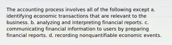 The accounting process involves all of the following except a. identifying economic transactions that are relevant to the business. b. analyzing and interpreting financial reports. c. communicating financial information to users by preparing financial reports. d. recording nonquantifiable economic events.