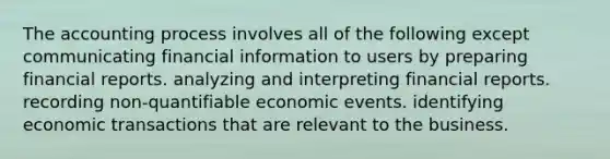 The accounting process involves all of the following except communicating financial information to users by preparing financial reports. analyzing and interpreting financial reports. recording non-quantifiable economic events. identifying economic transactions that are relevant to the business.