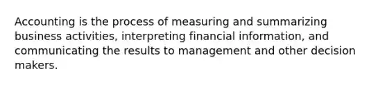 Accounting is the process of measuring and summarizing business activities, interpreting financial information, and communicating the results to management and other decision makers.