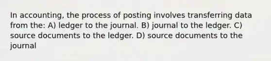 In accounting, the process of posting involves transferring data from the: A) ledger to the journal. B) journal to the ledger. C) source documents to the ledger. D) source documents to the journal