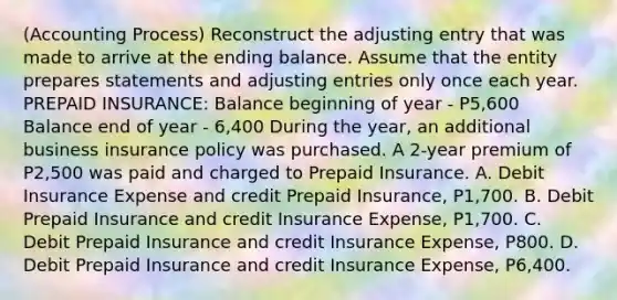 (Accounting Process) Reconstruct the adjusting entry that was made to arrive at the ending balance. Assume that the entity prepares statements and adjusting entries only once each year. PREPAID INSURANCE: Balance beginning of year - P5,600 Balance end of year - 6,400 During the year, an additional business insurance policy was purchased. A 2-year premium of P2,500 was paid and charged to Prepaid Insurance. A. Debit Insurance Expense and credit Prepaid Insurance, P1,700. B. Debit Prepaid Insurance and credit Insurance Expense, P1,700. C. Debit Prepaid Insurance and credit Insurance Expense, P800. D. Debit Prepaid Insurance and credit Insurance Expense, P6,400.