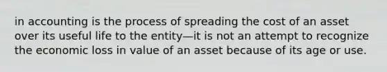 in accounting is the process of spreading the cost of an asset over its useful life to the entity—it is not an attempt to recognize the economic loss in value of an asset because of its age or use.