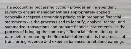 The accounting processing cycle: - provides an independent review to ensure management has appropriately applied <a href='https://www.questionai.com/knowledge/kwjD9YtMH2-generally-accepted-accounting-principles' class='anchor-knowledge'>generally accepted accounting principles</a> in preparing <a href='https://www.questionai.com/knowledge/kFBJaQCz4b-financial-statements' class='anchor-knowledge'>financial statements</a> - is the process used to identify, analyze, record, and summarize transactions and prepare financial statements - is the process of bringing the company's financial information up to date before preparing the financial statements - is the process of transferring revenue and expense balances to retained earnings