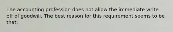 The accounting profession does not allow the immediate write-off of goodwill. The best reason for this requirement seems to be that: