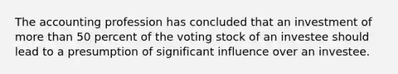 The accounting profession has concluded that an investment of more than 50 percent of the voting stock of an investee should lead to a presumption of significant influence over an investee.