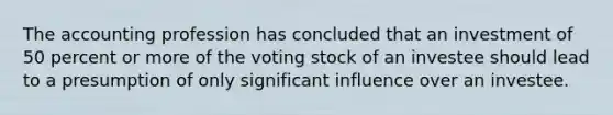 The accounting profession has concluded that an investment of 50 percent or more of the voting stock of an investee should lead to a presumption of only significant influence over an investee.